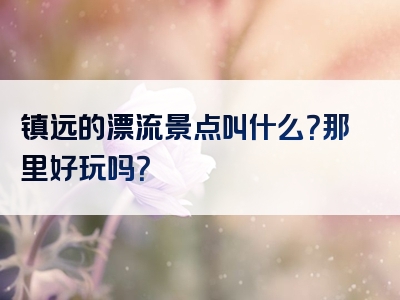 镇远的漂流景点叫什么？那里好玩吗？
