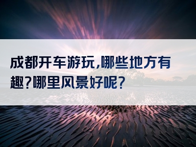成都开车游玩，哪些地方有趣？哪里风景好呢？