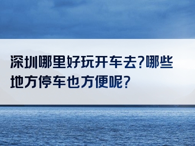 深圳哪里好玩开车去？哪些地方停车也方便呢？