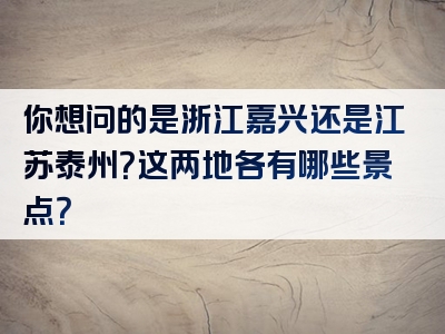 你想问的是浙江嘉兴还是江苏泰州？这两地各有哪些景点？