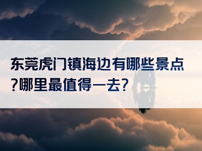东莞虎门镇海边有哪些景点？哪里最值得一去？
