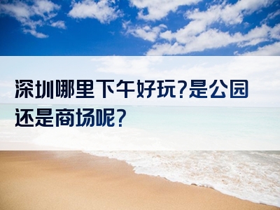 深圳哪里下午好玩？是公园还是商场呢？