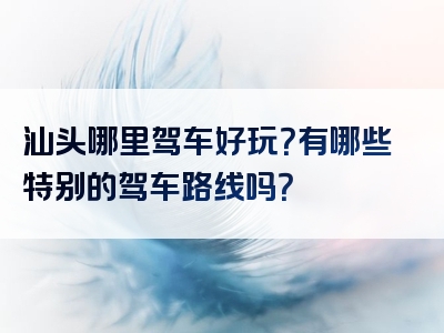 汕头哪里驾车好玩？有哪些特别的驾车路线吗？