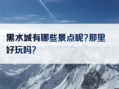 黑水城有哪些景点呢？那里好玩吗？