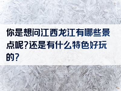 你是想问江西龙江有哪些景点呢？还是有什么特色好玩的？