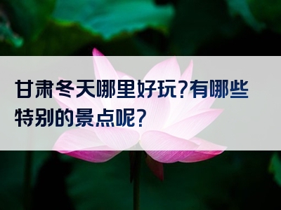 甘肃冬天哪里好玩？有哪些特别的景点呢？