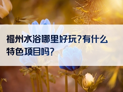 福州水浴哪里好玩？有什么特色项目吗？
