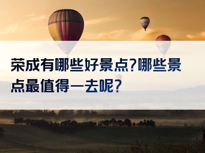 荣成有哪些好景点？哪些景点最值得一去呢？