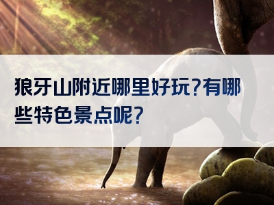 狼牙山附近哪里好玩？有哪些特色景点呢？