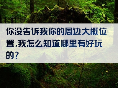 你没告诉我你的周边大概位置，我怎么知道哪里有好玩的？