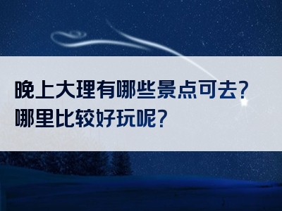 晚上大理有哪些景点可去？哪里比较好玩呢？
