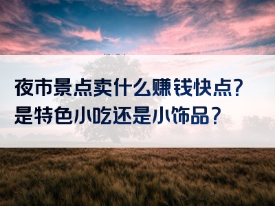 夜市景点卖什么赚钱快点？是特色小吃还是小饰品？