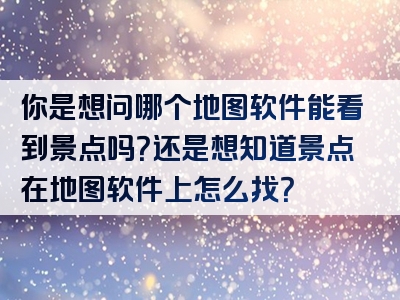 你是想问哪个地图软件能看到景点吗？还是想知道景点在地图软件上怎么找？
