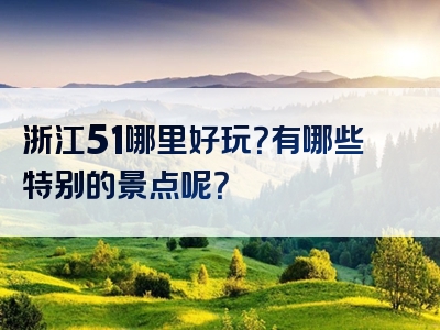浙江51哪里好玩？有哪些特别的景点呢？