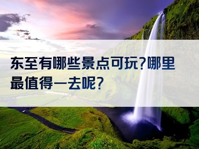 东至有哪些景点可玩？哪里最值得一去呢？