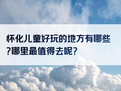 怀化儿童好玩的地方有哪些？哪里最值得去呢？