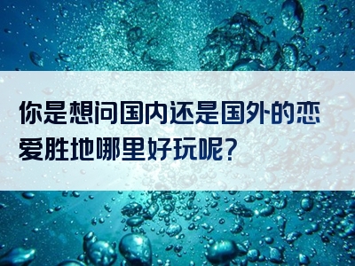 你是想问国内还是国外的恋爱胜地哪里好玩呢？