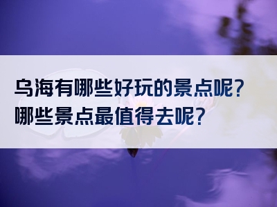 乌海有哪些好玩的景点呢？哪些景点最值得去呢？