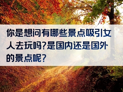 你是想问有哪些景点吸引女人去玩吗？是国内还是国外的景点呢？