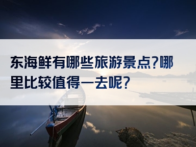 东海鲜有哪些旅游景点？哪里比较值得一去呢？