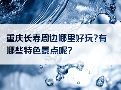 重庆长寿周边哪里好玩？有哪些特色景点呢？