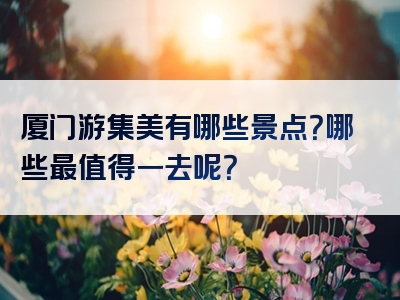 厦门游集美有哪些景点？哪些最值得一去呢？