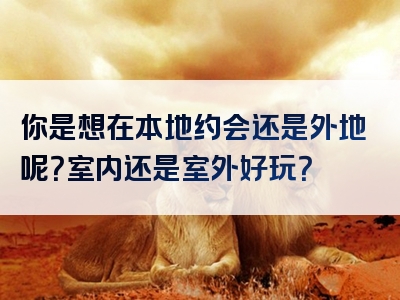 你是想在本地约会还是外地呢？室内还是室外好玩？