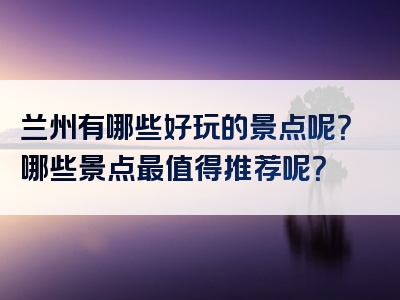 兰州有哪些好玩的景点呢？哪些景点最值得推荐呢？