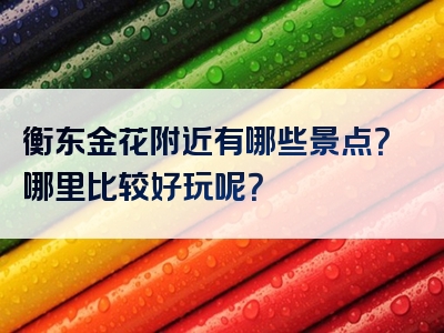 衡东金花附近有哪些景点？哪里比较好玩呢？