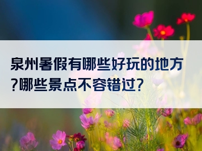 泉州暑假有哪些好玩的地方？哪些景点不容错过？