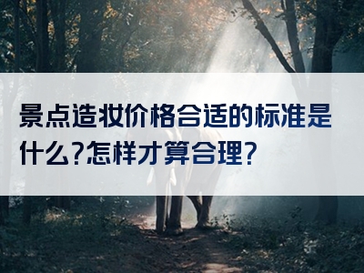 景点造妆价格合适的标准是什么？怎样才算合理？