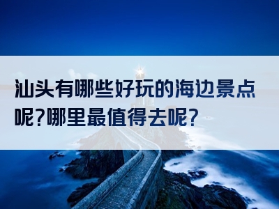 汕头有哪些好玩的海边景点呢？哪里最值得去呢？