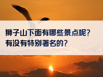 狮子山下面有哪些景点呢？有没有特别著名的？