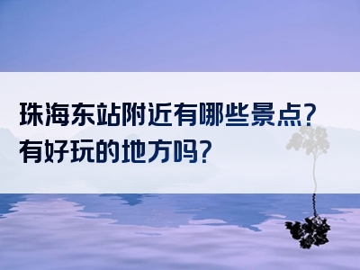 珠海东站附近有哪些景点？有好玩的地方吗？