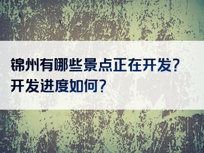 锦州有哪些景点正在开发？开发进度如何？