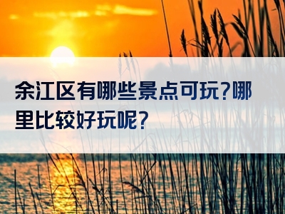 余江区有哪些景点可玩？哪里比较好玩呢？