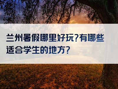 兰州暑假哪里好玩？有哪些适合学生的地方？