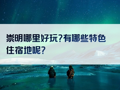 崇明哪里好玩？有哪些特色住宿地呢？