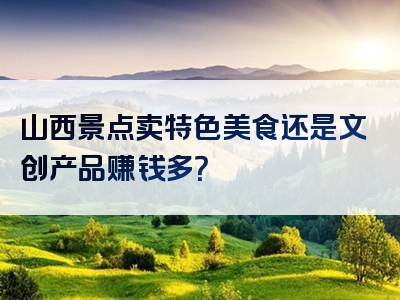 山西景点卖特色美食还是文创产品赚钱多？