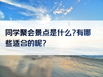 同学聚会景点是什么？有哪些适合的呢？