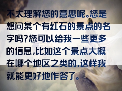 不太理解您的意思呢。您是想问某个有红石的景点的名字吗？您可以给我一些更多的信息，比如这个景点大概在哪个地区之类的，这样我就能更好地作答了。