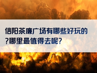 信阳茶廉广场有哪些好玩的？哪里最值得去呢？