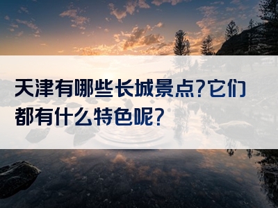 天津有哪些长城景点？它们都有什么特色呢？