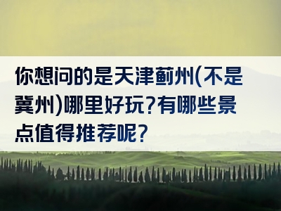 你想问的是天津蓟州（不是冀州）哪里好玩？有哪些景点值得推荐呢？