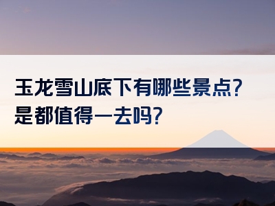 玉龙雪山底下有哪些景点？是都值得一去吗？