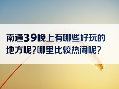 南通39晚上有哪些好玩的地方呢？哪里比较热闹呢？