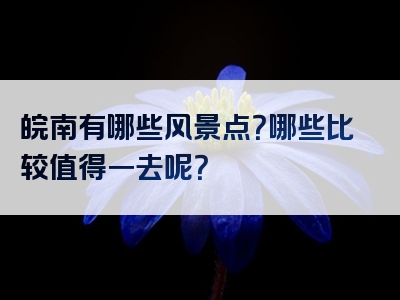 皖南有哪些风景点？哪些比较值得一去呢？