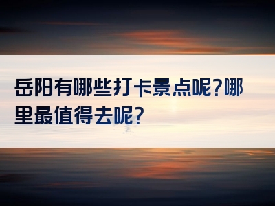 岳阳有哪些打卡景点呢？哪里最值得去呢？