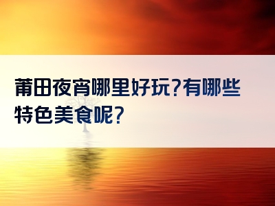 莆田夜宵哪里好玩？有哪些特色美食呢？