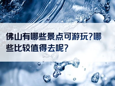 佛山有哪些景点可游玩？哪些比较值得去呢？